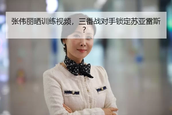 张伟丽晒训练视频，三番战对手锁定苏亚雷斯？
