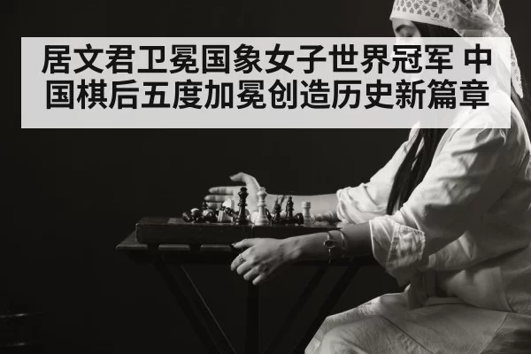 居文君卫冕国象女子世界冠军 中国棋后五度加冕创造历史新篇章